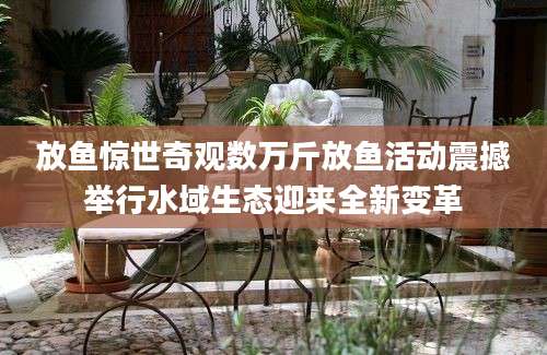 放鱼惊世奇观数万斤放鱼活动震撼举行水域生态迎来全新变革