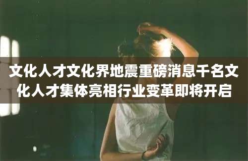 文化人才文化界地震重磅消息千名文化人才集体亮相行业变革即将开启