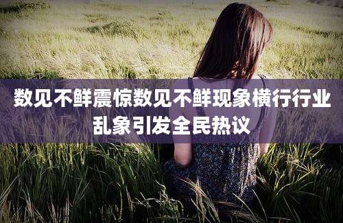 数见不鲜震惊数见不鲜现象横行行业乱象引发全民热议
