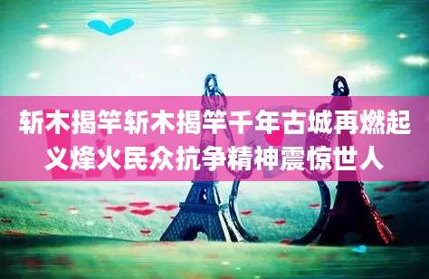 斩木揭竿斩木揭竿千年古城再燃起义烽火民众抗争精神震惊世人