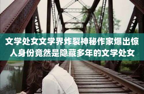 文学处女文学界炸裂神秘作家爆出惊人身份竟然是隐藏多年的文学处女