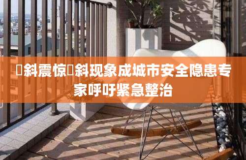 攲斜震惊攲斜现象成城市安全隐患专家呼吁紧急整治