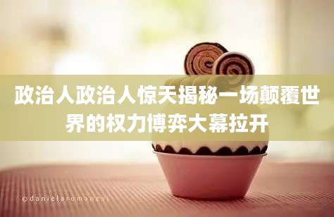 政治人政治人惊天揭秘一场颠覆世界的权力博弈大幕拉开
