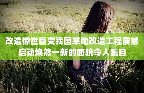 改造惊世巨变我国某地改造工程震撼启动焕然一新的面貌令人瞩目