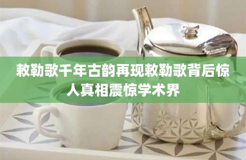 敕勒歌千年古韵再现敕勒歌背后惊人真相震惊学术界