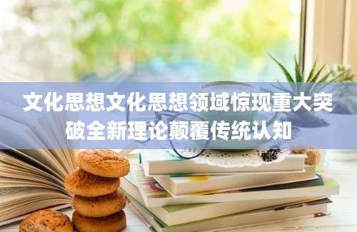 文化思想文化思想领域惊现重大突破全新理论颠覆传统认知