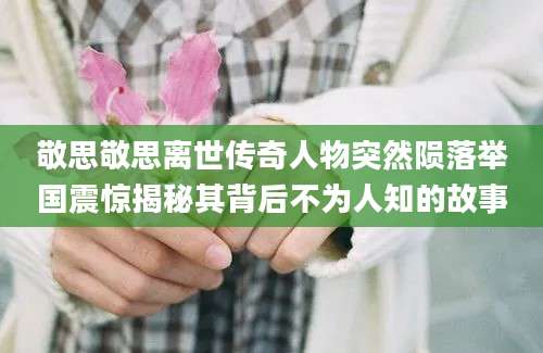 敬思敬思离世传奇人物突然陨落举国震惊揭秘其背后不为人知的故事