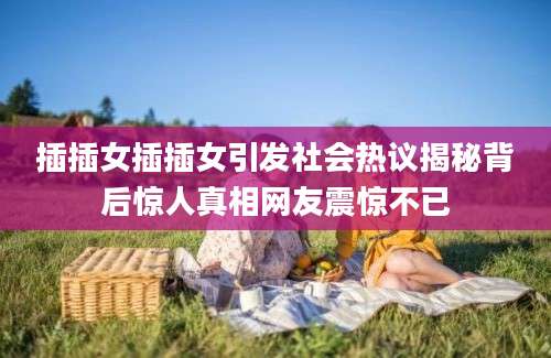 插插女插插女引发社会热议揭秘背后惊人真相网友震惊不已