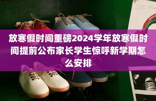 放寒假时间重磅2024学年放寒假时间提前公布家长学生惊呼新学期怎么安排