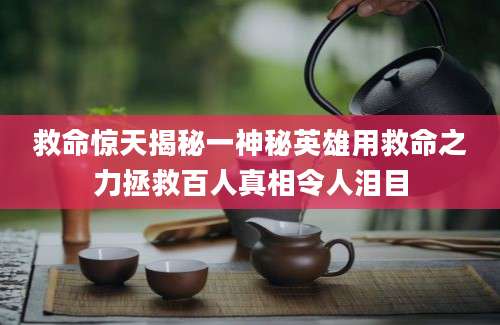 救命惊天揭秘一神秘英雄用救命之力拯救百人真相令人泪目