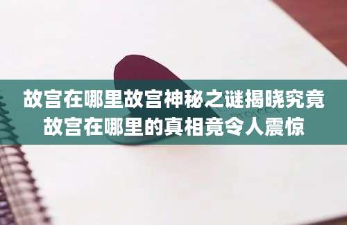 故宫在哪里故宫神秘之谜揭晓究竟故宫在哪里的真相竟令人震惊