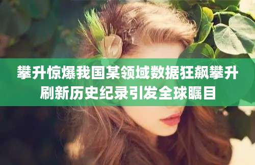 攀升惊爆我国某领域数据狂飙攀升刷新历史纪录引发全球瞩目