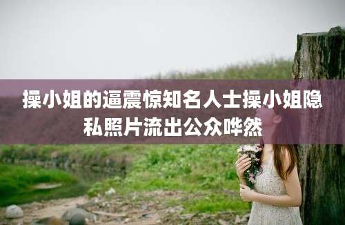 操小姐的逼震惊知名人士操小姐隐私照片流出公众哗然