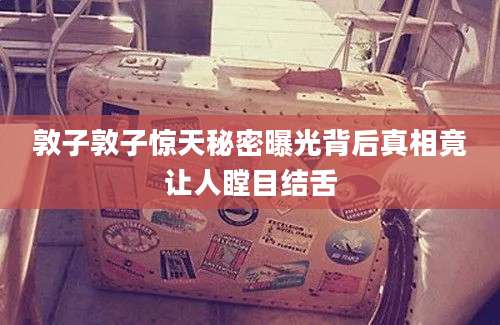 敦子敦子惊天秘密曝光背后真相竟让人瞠目结舌