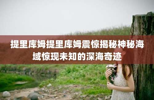 提里库姆提里库姆震惊揭秘神秘海域惊现未知的深海奇迹