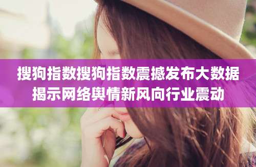 搜狗指数搜狗指数震撼发布大数据揭示网络舆情新风向行业震动