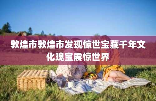 敦煌市敦煌市发现惊世宝藏千年文化瑰宝震惊世界