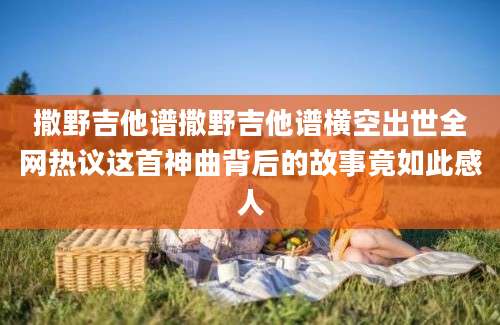 撒野吉他谱撒野吉他谱横空出世全网热议这首神曲背后的故事竟如此感人
