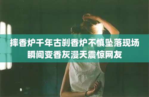 摔香炉千年古刹香炉不慎坠落现场瞬间变香灰漫天震惊网友