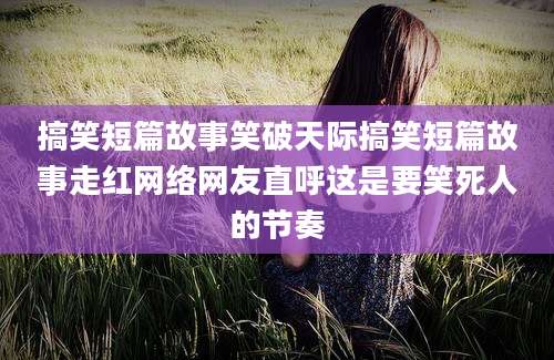 搞笑短篇故事笑破天际搞笑短篇故事走红网络网友直呼这是要笑死人的节奏