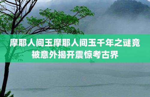 摩耶人间玉摩耶人间玉千年之谜竟被意外揭开震惊考古界