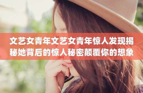 文艺女青年文艺女青年惊人发现揭秘她背后的惊人秘密颠覆你的想象