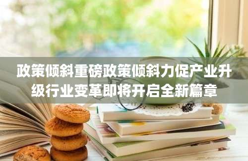 政策倾斜重磅政策倾斜力促产业升级行业变革即将开启全新篇章