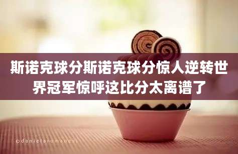 斯诺克球分斯诺克球分惊人逆转世界冠军惊呼这比分太离谱了
