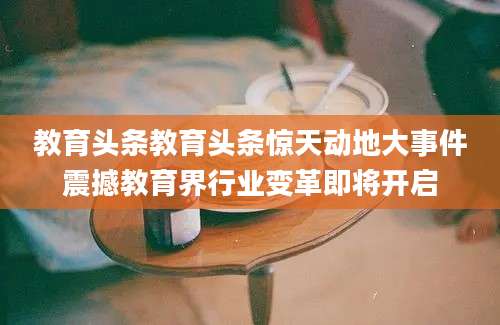 教育头条教育头条惊天动地大事件震撼教育界行业变革即将开启
