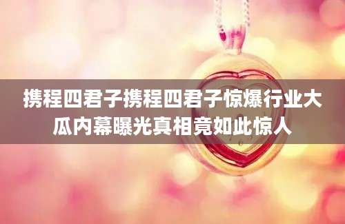 携程四君子携程四君子惊爆行业大瓜内幕曝光真相竟如此惊人