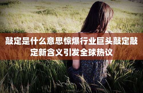 敲定是什么意思惊爆行业巨头敲定敲定新含义引发全球热议