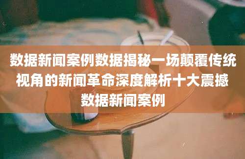 数据新闻案例数据揭秘一场颠覆传统视角的新闻革命深度解析十大震撼数据新闻案例