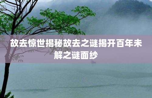 故去惊世揭秘故去之谜揭开百年未解之谜面纱