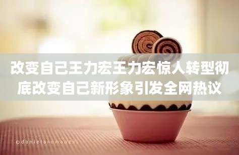 改变自己王力宏王力宏惊人转型彻底改变自己新形象引发全网热议