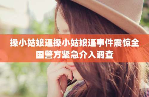 操小姑娘逼操小姑娘逼事件震惊全国警方紧急介入调查