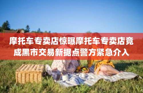 摩托车专卖店惊曝摩托车专卖店竟成黑市交易新据点警方紧急介入