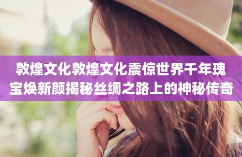敦煌文化敦煌文化震惊世界千年瑰宝焕新颜揭秘丝绸之路上的神秘传奇
