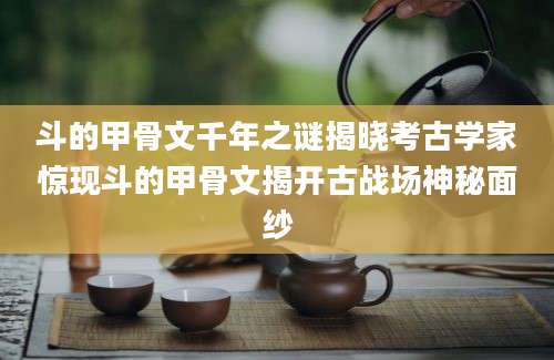 斗的甲骨文千年之谜揭晓考古学家惊现斗的甲骨文揭开古战场神秘面纱
