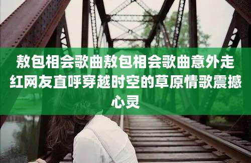 敖包相会歌曲敖包相会歌曲意外走红网友直呼穿越时空的草原情歌震撼心灵