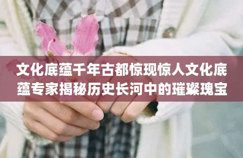 文化底蕴千年古都惊现惊人文化底蕴专家揭秘历史长河中的璀璨瑰宝