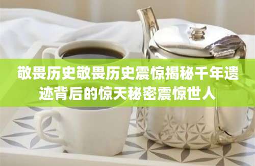 敬畏历史敬畏历史震惊揭秘千年遗迹背后的惊天秘密震惊世人