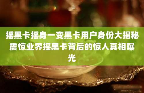 摇黑卡摇身一变黑卡用户身份大揭秘震惊业界摇黑卡背后的惊人真相曝光
