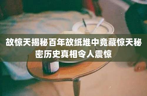 故惊天揭秘百年故纸堆中竟藏惊天秘密历史真相令人震惊