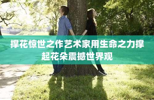 撑花惊世之作艺术家用生命之力撑起花朵震撼世界观