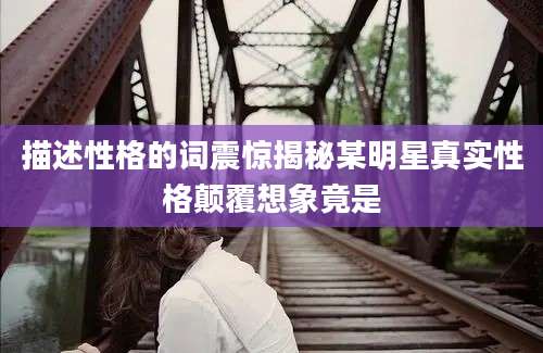 描述性格的词震惊揭秘某明星真实性格颠覆想象竟是
