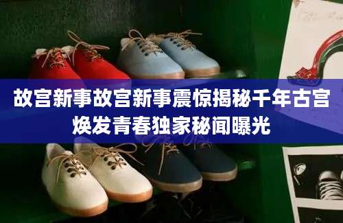 故宫新事故宫新事震惊揭秘千年古宫焕发青春独家秘闻曝光