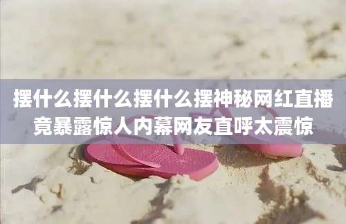 摆什么摆什么摆什么摆神秘网红直播竟暴露惊人内幕网友直呼太震惊