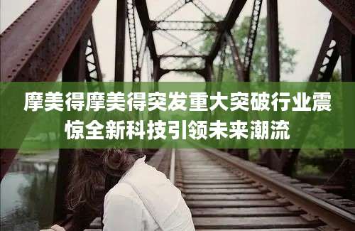 摩美得摩美得突发重大突破行业震惊全新科技引领未来潮流
