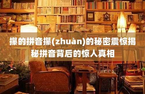 攥的拼音攥(zhuàn)的秘密震惊揭秘拼音背后的惊人真相
