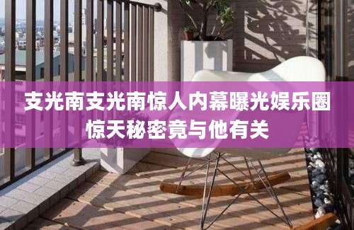 支光南支光南惊人内幕曝光娱乐圈惊天秘密竟与他有关